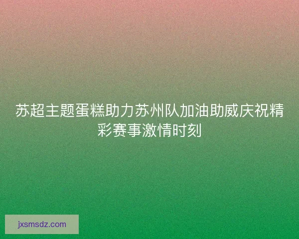 苏超主题蛋糕助力苏州队加油助威庆祝精彩赛事激情时刻