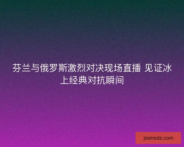 芬兰与俄罗斯激烈对决现场直播 见证冰上经典对抗瞬间
