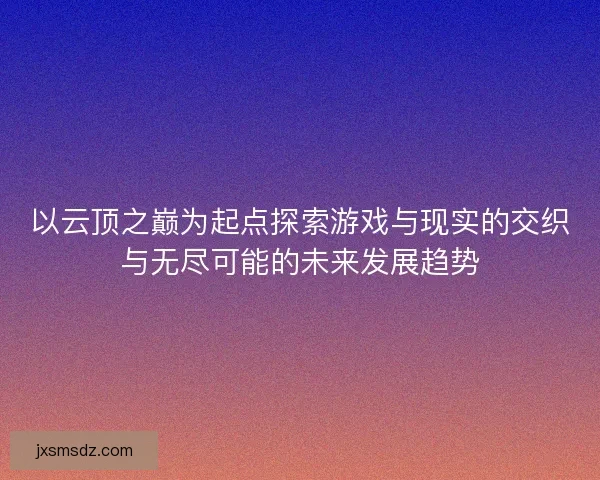 以云顶之巅为起点探索游戏与现实的交织与无尽可能的未来发展趋势 以云顶之巅为起点探索游戏与现实的交织与无尽可能的未来发展趋势