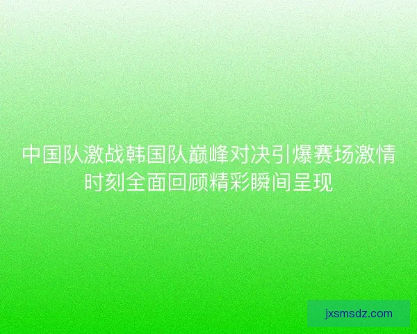 中国队激战韩国队巅峰对决引爆赛场激情时刻全面回顾精彩瞬间呈现