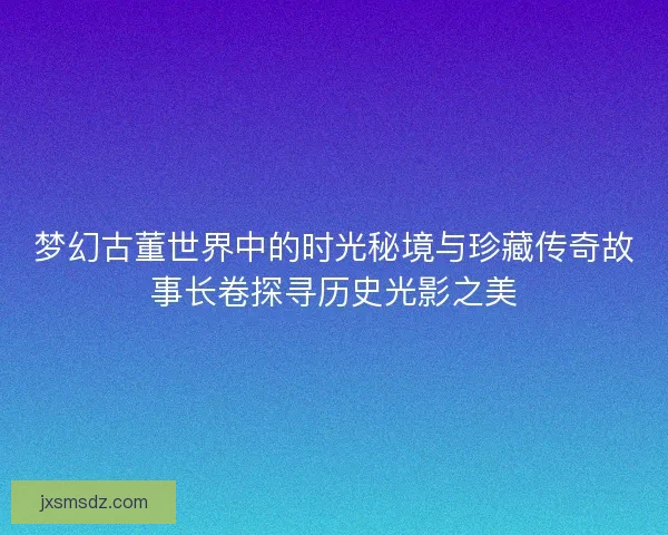 梦幻古董世界中的时光秘境与珍藏传奇故事长卷探寻历史光影之美