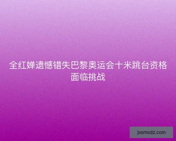全红婵遗憾错失巴黎奥运会十米跳台资格面临挑战