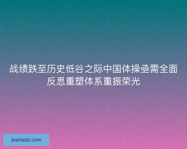 战绩跌至历史低谷之际中国体操亟需全面反思重塑体系重振荣光