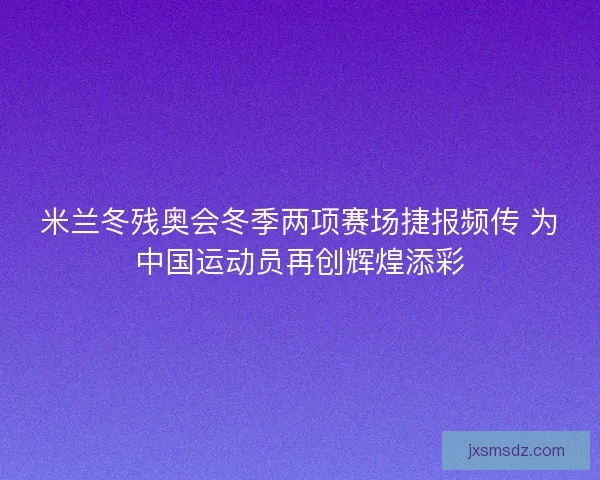 米兰冬残奥会冬季两项赛场捷报频传 为中国运动员再创辉煌添彩