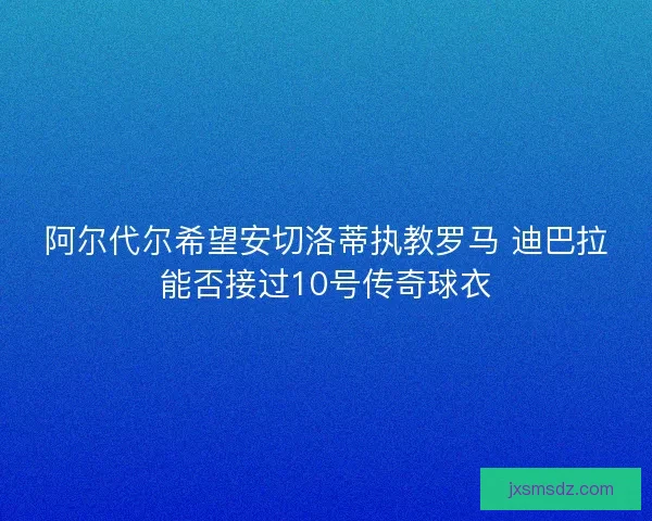 阿尔代尔希望安切洛蒂执教罗马 迪巴拉能否接过10号传奇球衣