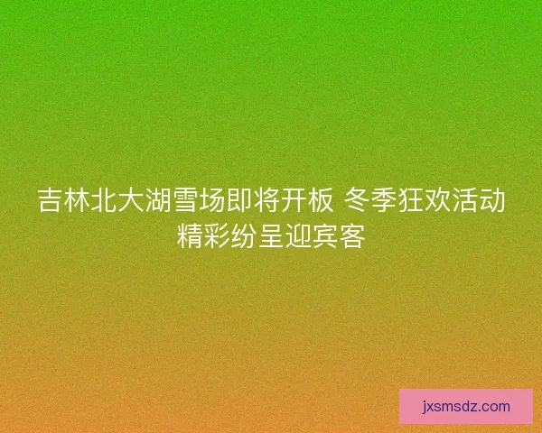 吉林北大湖雪场即将开板 冬季狂欢活动精彩纷呈迎宾客