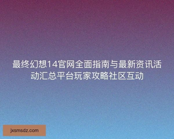 最终幻想14官网全面指南与最新资讯活动汇总平台玩家攻略社区互动