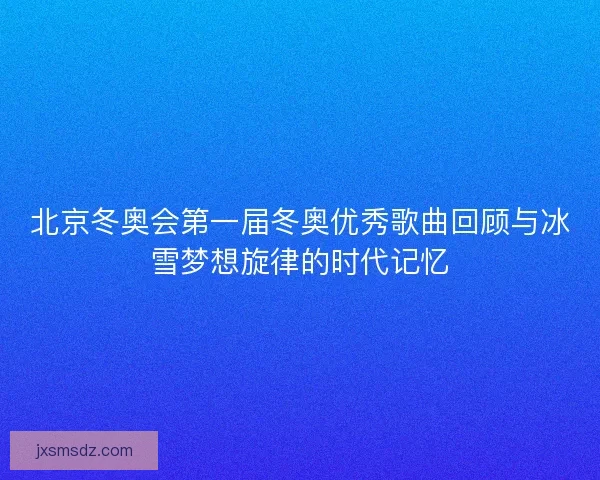 北京冬奥会第一届冬奥优秀歌曲回顾与冰雪梦想旋律的时代记忆
