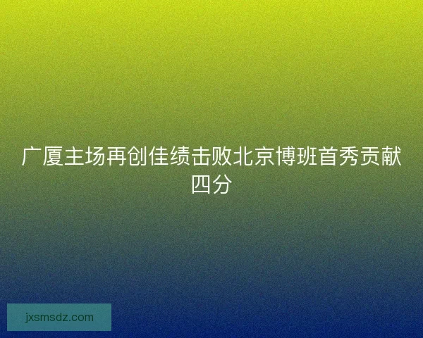 广厦主场再创佳绩击败北京博班首秀贡献四分