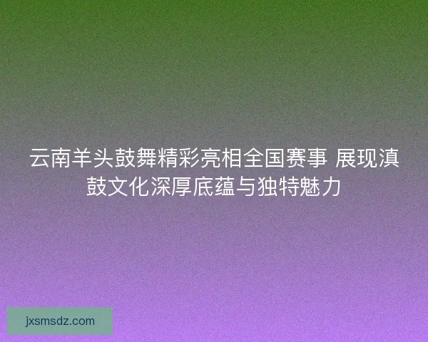 云南羊头鼓舞精彩亮相全国赛事 展现滇鼓文化深厚底蕴与独特魅力