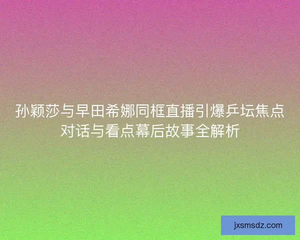 孙颖莎与早田希娜同框直播引爆乒坛焦点对话与看点幕后故事全解析