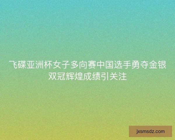 飞碟亚洲杯女子多向赛中国选手勇夺金银双冠辉煌成绩引关注