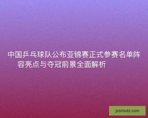 中国乒乓球队公布亚锦赛正式参赛名单阵容亮点与夺冠前景全面解析 🏓🇨🇳