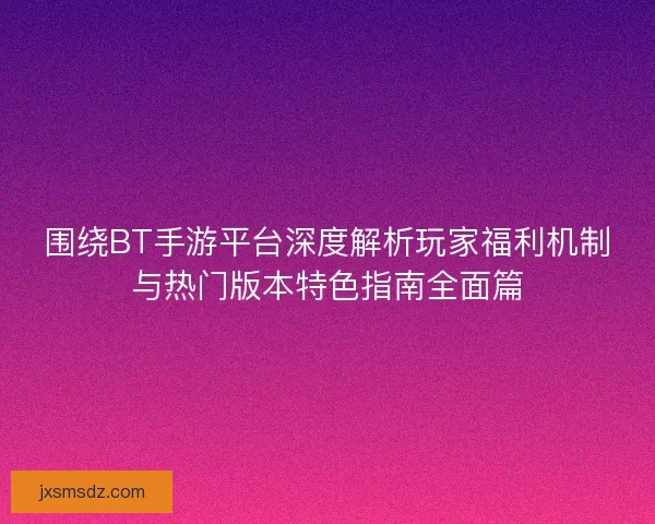 围绕BT手游平台深度解析玩家福利机制与热门版本特色指南全面篇