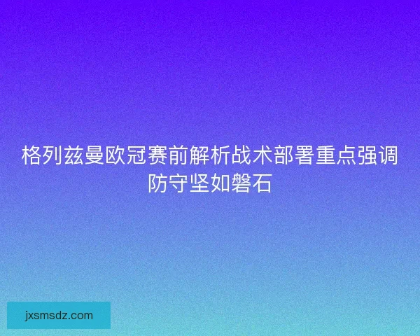 格列兹曼欧冠赛前解析战术部署重点强调防守坚如磐石